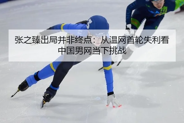 张之臻出局并非终点：从温网首轮失利看中国男网当下挑战